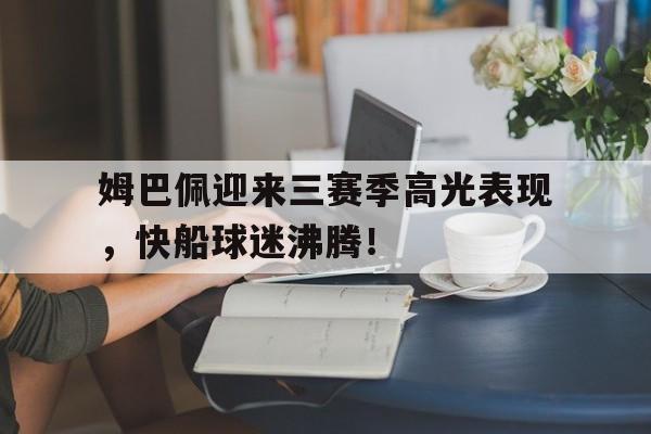 南宫28-关于姆巴佩迎来三赛季高光表现,快船球迷沸腾!的信息